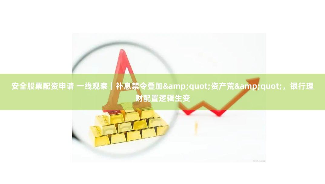 安全股票配资申请 一线观察｜补息禁令叠加&quot;资产荒&quot;，银行理财配置逻辑生变