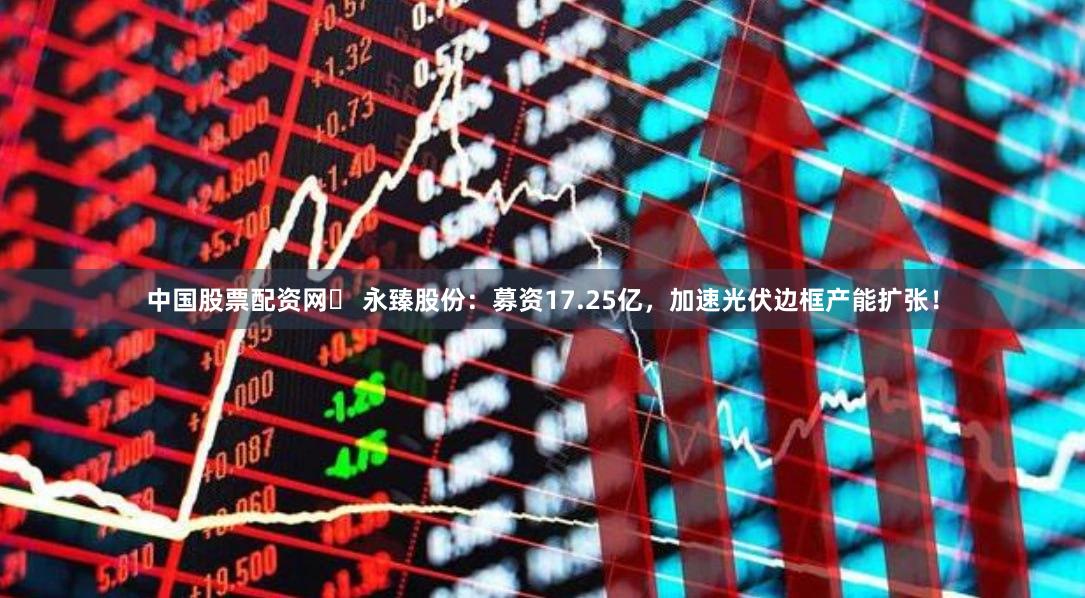 中国股票配资网	 永臻股份：募资17.25亿，加速光伏边框产能扩张！