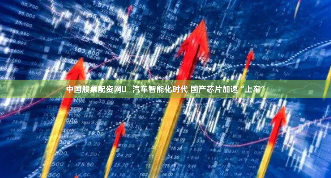 中国股票配资网	 汽车智能化时代 国产芯片加速“上车”