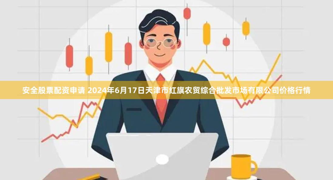 安全股票配资申请 2024年6月17日天津市红旗农贸综合批发市场有限公司价格行情
