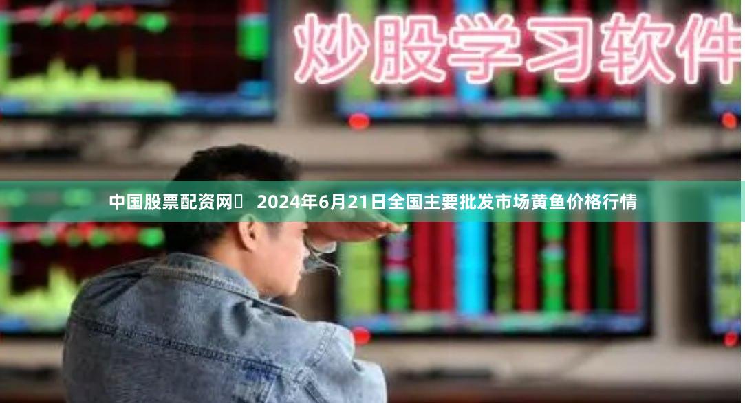 中国股票配资网	 2024年6月21日全国主要批发市场黄鱼价格行情