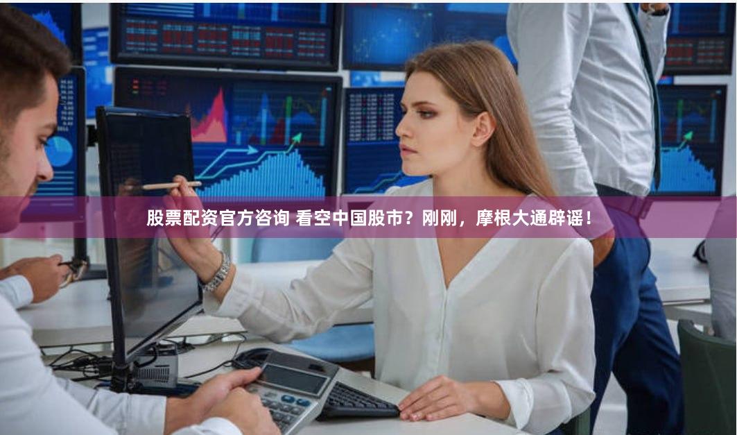股票配资官方咨询 看空中国股市？刚刚，摩根大通辟谣！