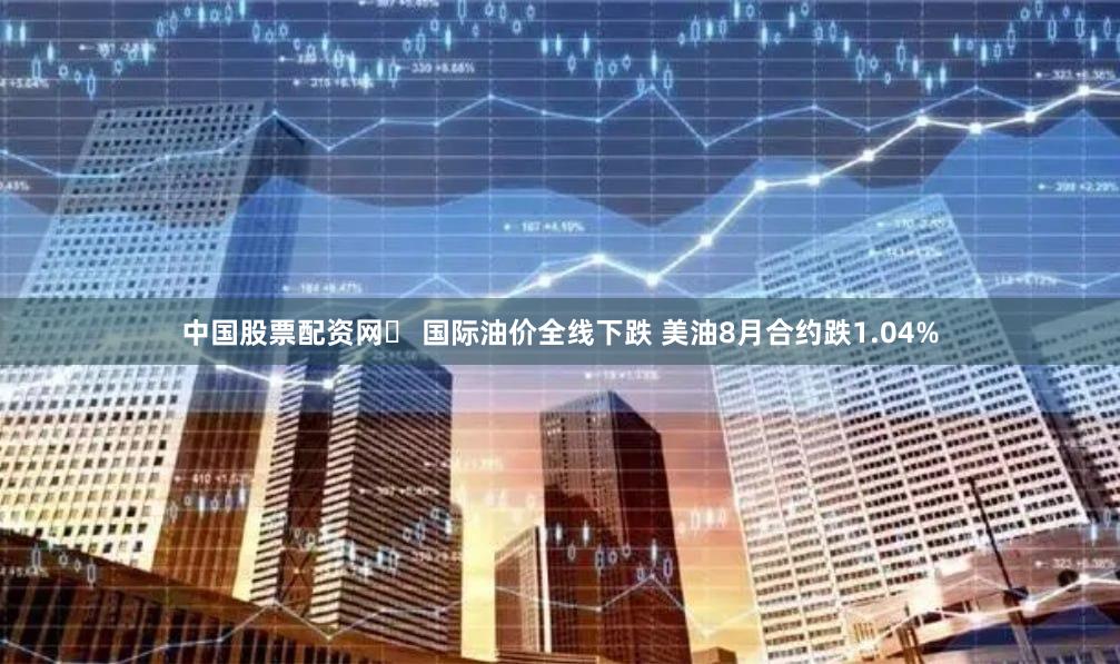 中国股票配资网	 国际油价全线下跌 美油8月合约跌1.04%