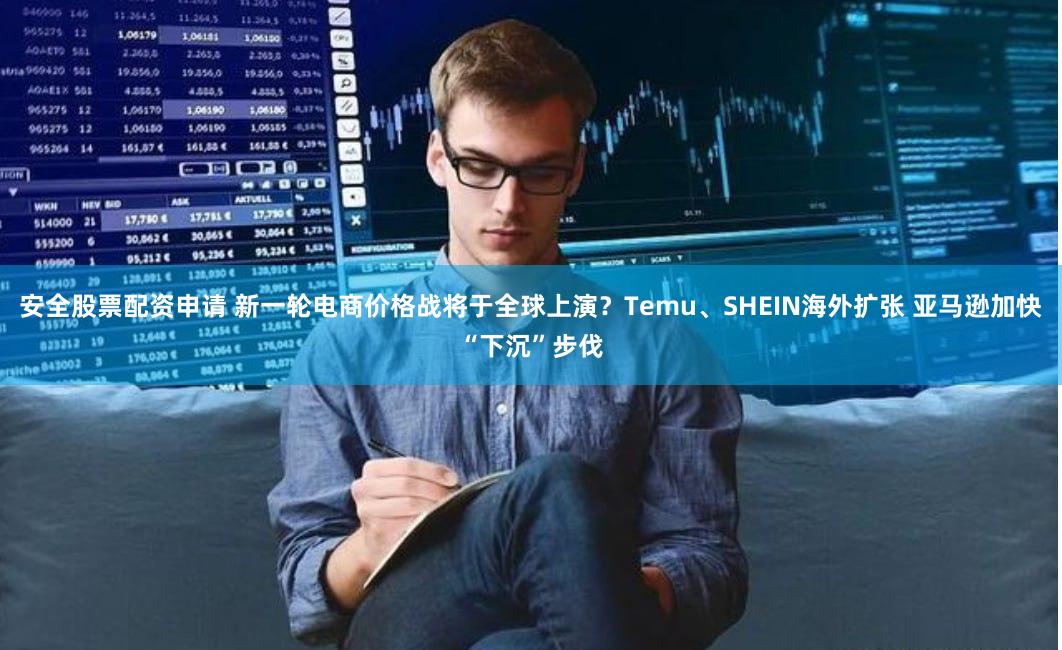 安全股票配资申请 新一轮电商价格战将于全球上演？Temu、SHEIN海外扩张 亚马逊加快“下沉”步伐