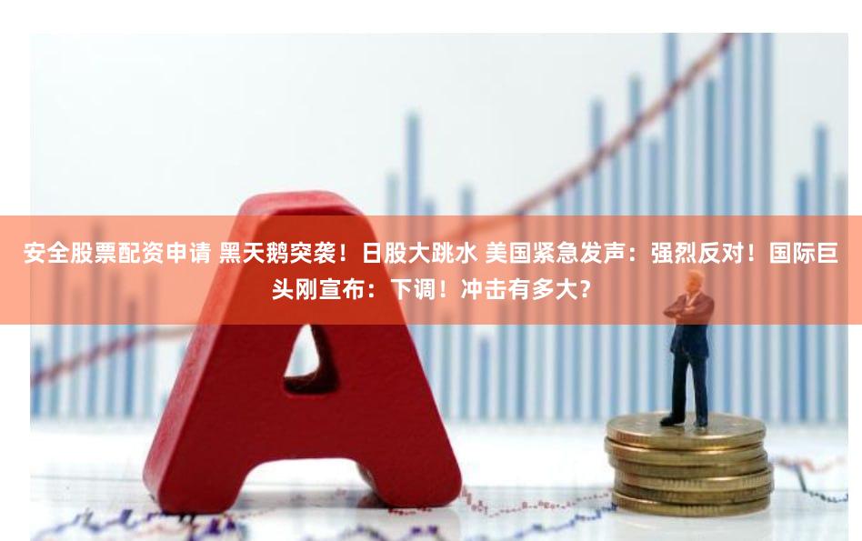 安全股票配资申请 黑天鹅突袭！日股大跳水 美国紧急发声：强烈反对！国际巨头刚宣布：下调！冲击有多大？
