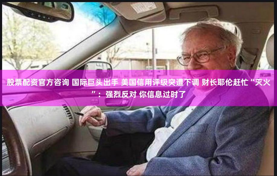 股票配资官方咨询 国际巨头出手 美国信用评级突遭下调 财长耶伦赶忙“灭火”：强烈反对 你信息过时了