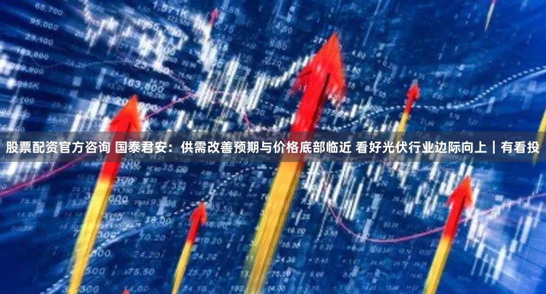 股票配资官方咨询 国泰君安：供需改善预期与价格底部临近 看好光伏行业边际向上｜有看投