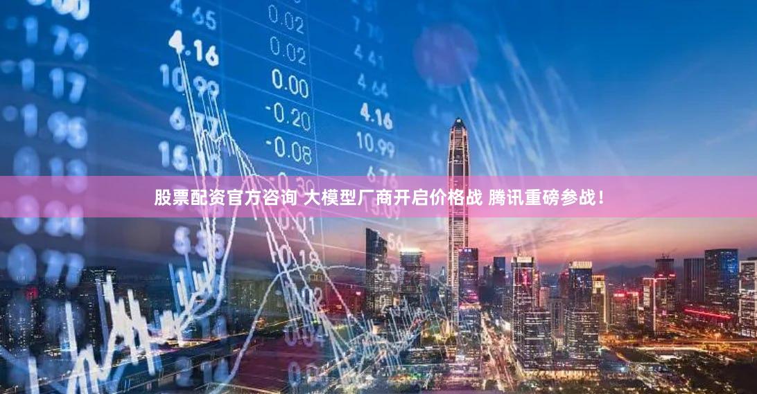股票配资官方咨询 大模型厂商开启价格战 腾讯重磅参战！