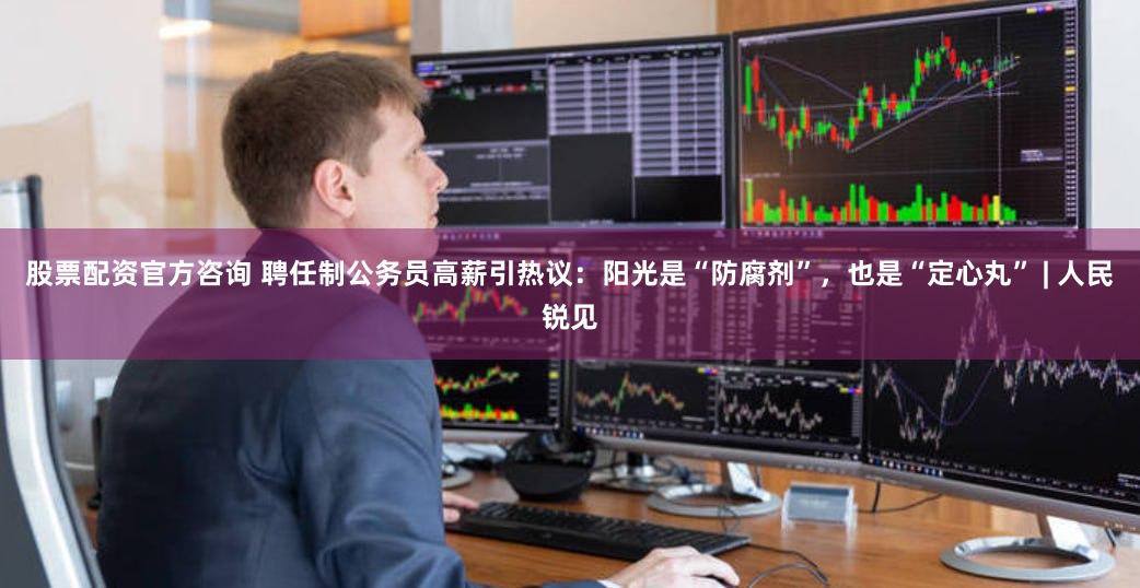 股票配资官方咨询 聘任制公务员高薪引热议：阳光是“防腐剂”，也是“定心丸” | 人民锐见