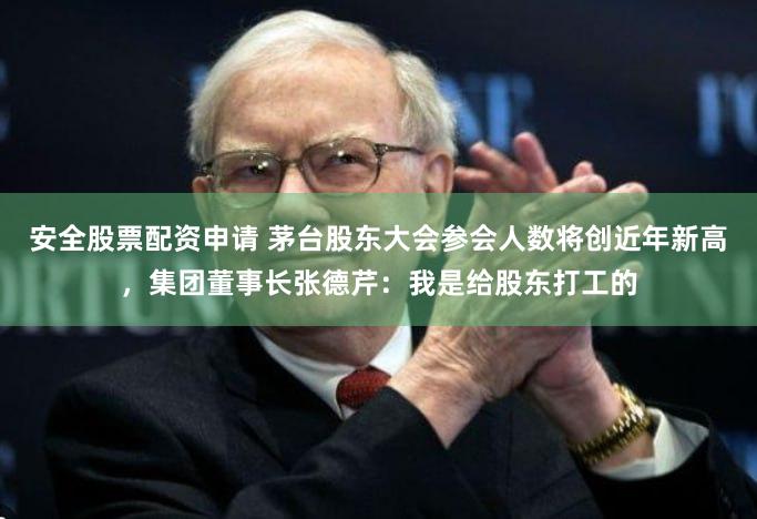安全股票配资申请 茅台股东大会参会人数将创近年新高，集团董事长张德芹：我是给股东打工的