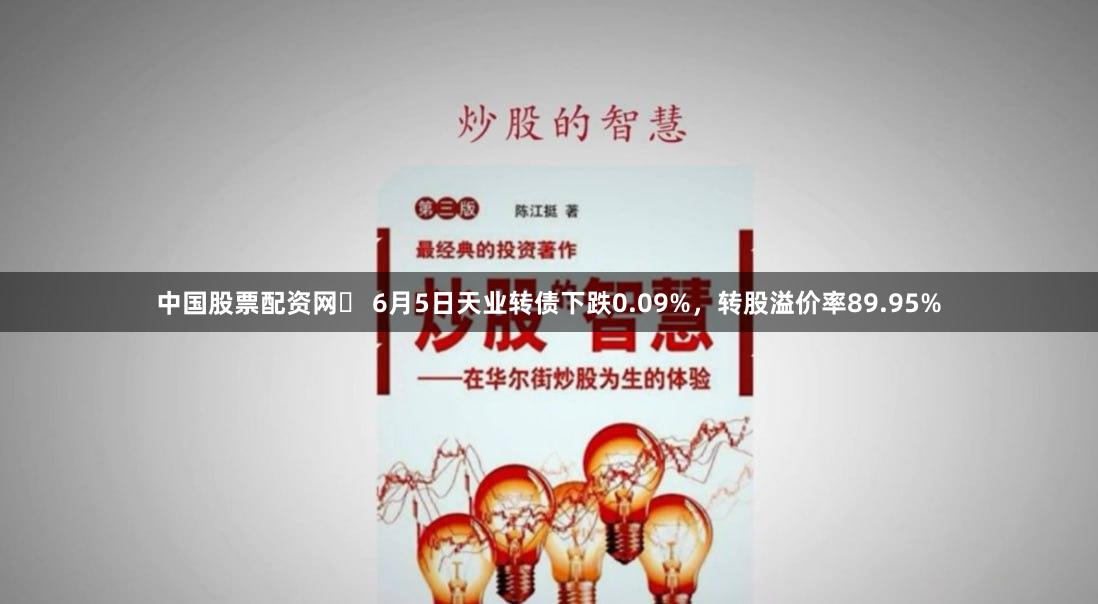 中国股票配资网	 6月5日天业转债下跌0.09%，转股溢价率89.95%