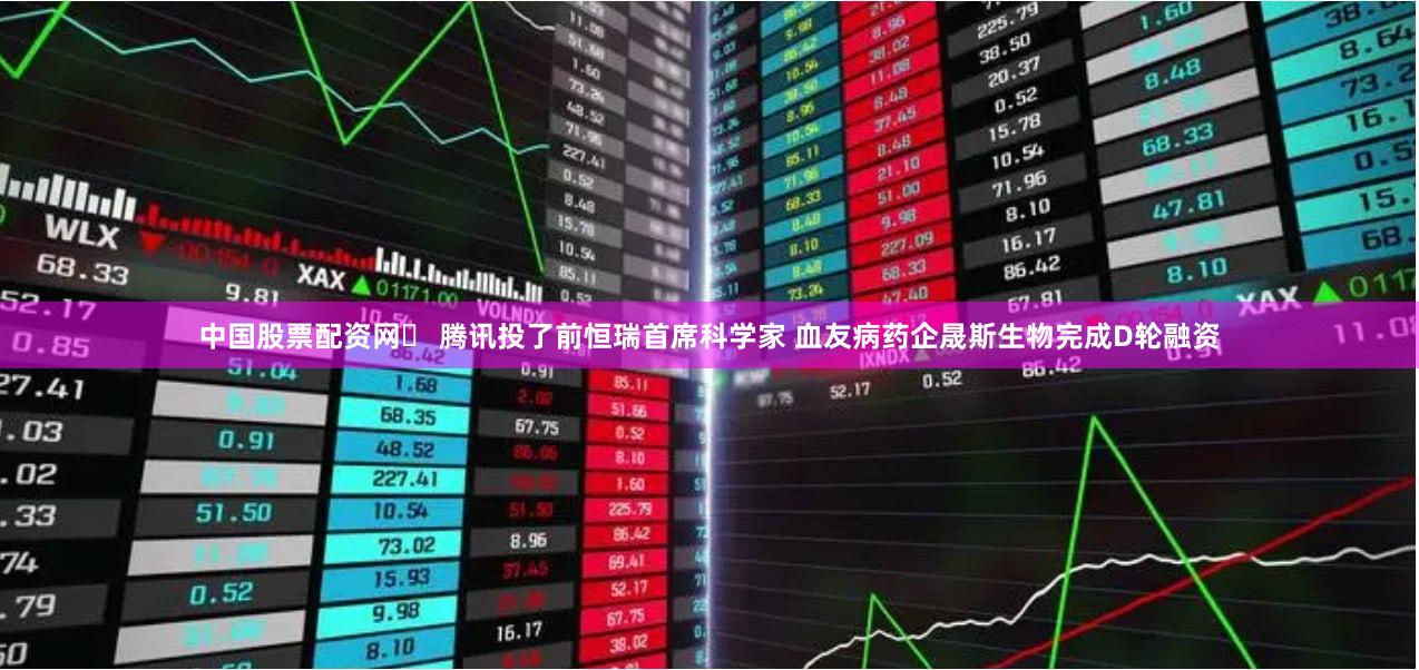 中国股票配资网	 腾讯投了前恒瑞首席科学家 血友病药企晟斯生物完成D轮融资