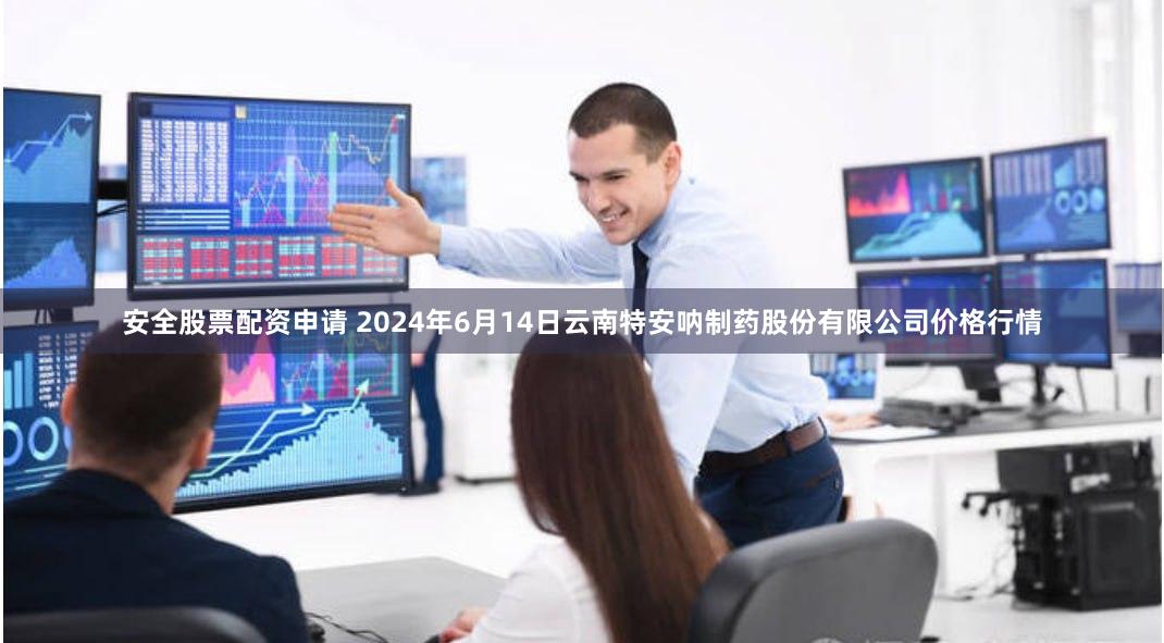 安全股票配资申请 2024年6月14日云南特安呐制药股份有限公司价格行情