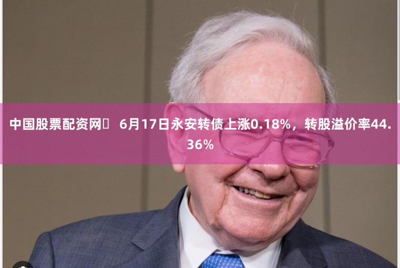 中国股票配资网	 6月17日永安转债上涨0.18%，转股溢价率44.36%
