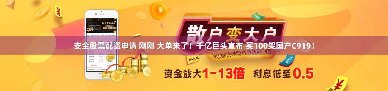 安全股票配资申请 刚刚 大单来了！千亿巨头宣布 买100架国产C919！