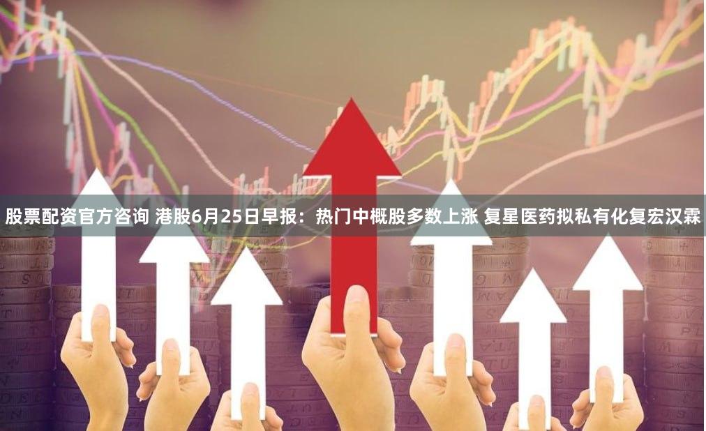 股票配资官方咨询 港股6月25日早报：热门中概股多数上涨 复星医药拟私有化复宏汉霖