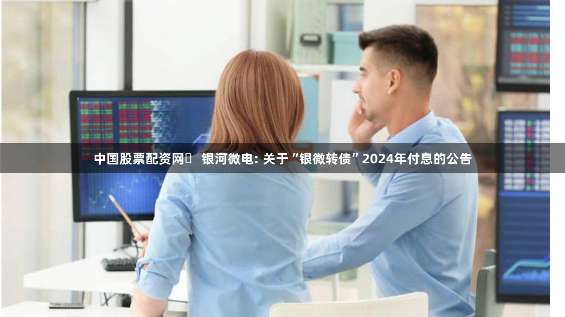 中国股票配资网 银河微电: 关于“银微转债”2024年付息的公告