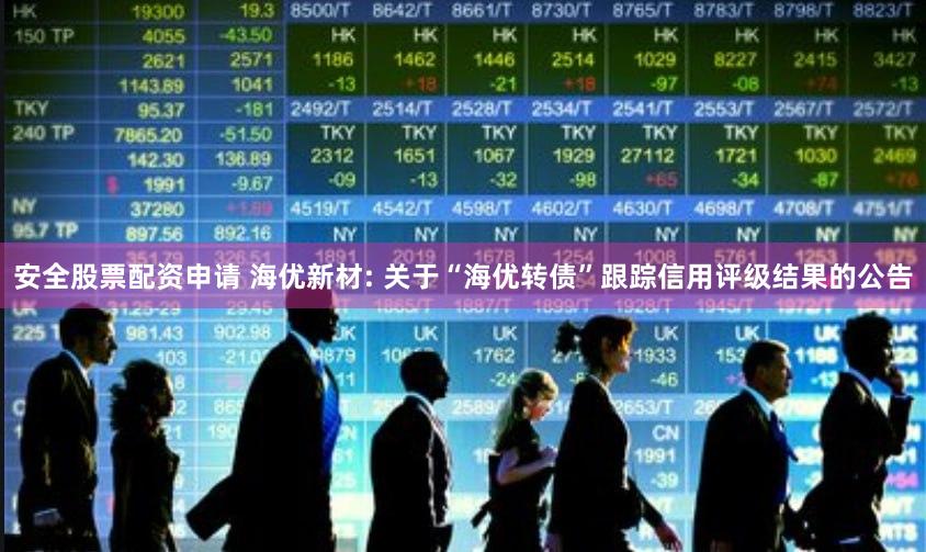 安全股票配资申请 海优新材: 关于“海优转债”跟踪信用评级结果的公告