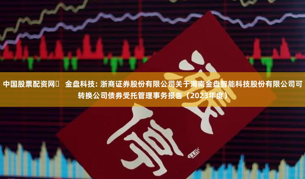 中国股票配资网 金盘科技: 浙商证券股份有限公司关于海南金盘智能科技股份有限公司可转换公司债券受托管理事务报告(2023年度)