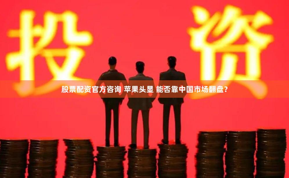 股票配资官方咨询 苹果头显 能否靠中国市场翻盘？