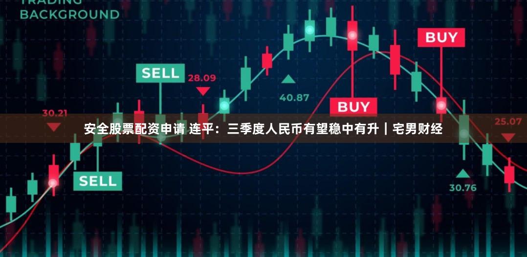 安全股票配资申请 连平：三季度人民币有望稳中有升｜宅男财经