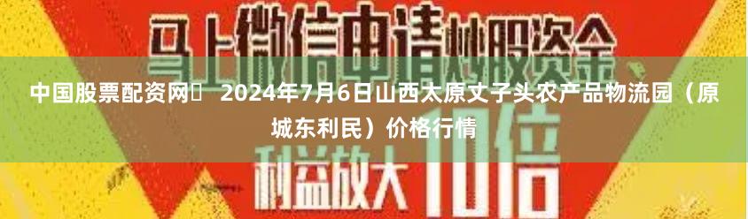 中国股票配资网 2024年7月6日山西太原丈子头农产品物流园(原城东利民)价格行情