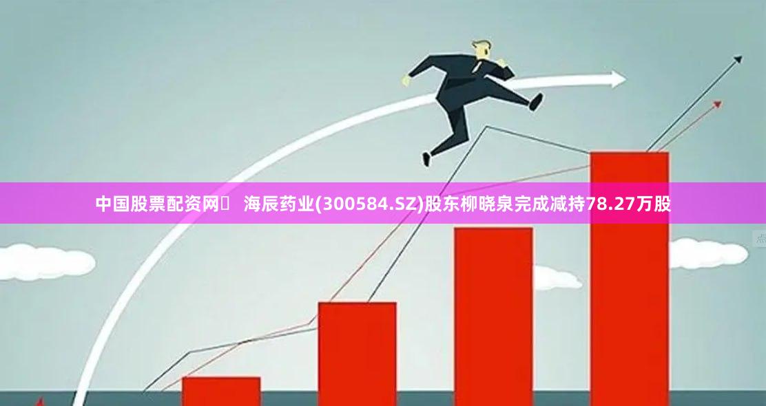中国股票配资网	 海辰药业(300584.SZ)股东柳晓泉完成减持78.27万股