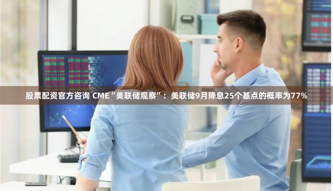 股票配资官方咨询 CME“美联储观察”：美联储9月降息25个基点的概率为77%