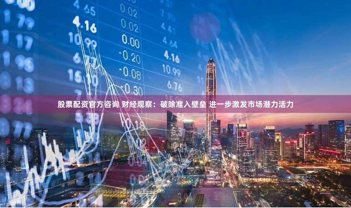 股票配资官方咨询 财经观察：破除准入壁垒 进一步激发市场潜力活力