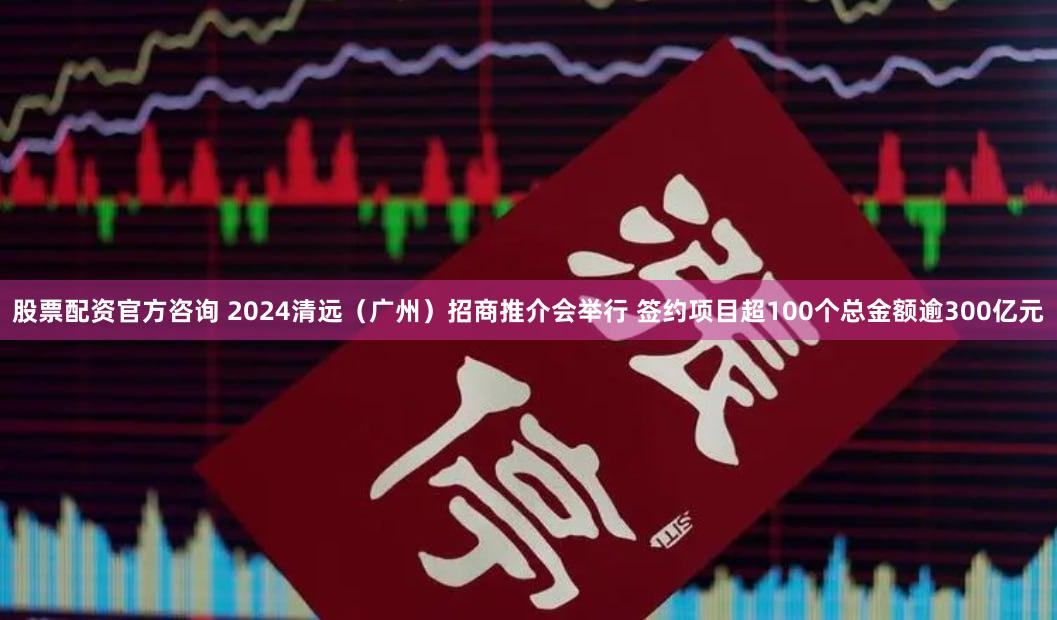 股票配资官方咨询 2024清远（广州）招商推介会举行 签约项目超100个总金额逾300亿元