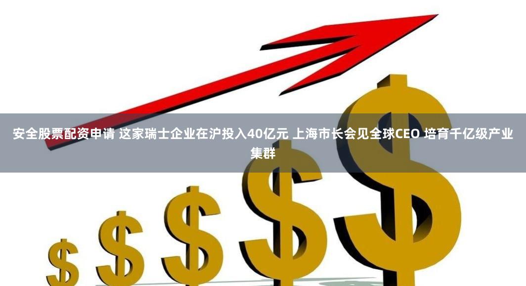 安全股票配资申请 这家瑞士企业在沪投入40亿元 上海市长会见全球CEO 培育千亿级产业集群