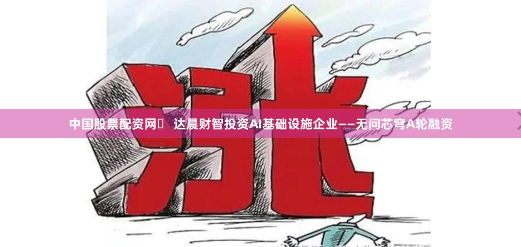 中国股票配资网	 达晨财智投资AI基础设施企业——无问芯穹A轮融资
