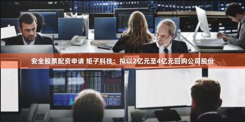 安全股票配资申请 矩子科技：拟以2亿元至4亿元回购公司股份