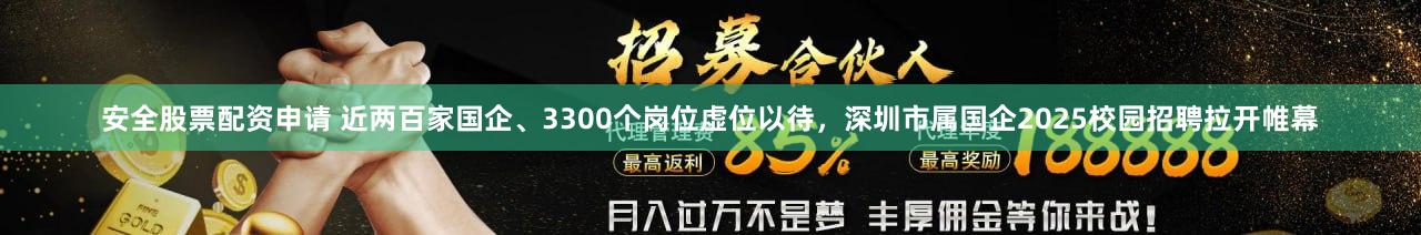安全股票配资申请 近两百家国企、3300个岗位虚位以待，深圳市属国企2025校园招聘拉开帷幕