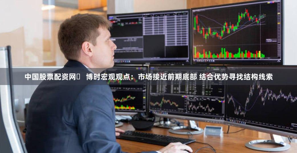 中国股票配资网	 博时宏观观点：市场接近前期底部 结合优势寻找结构线索