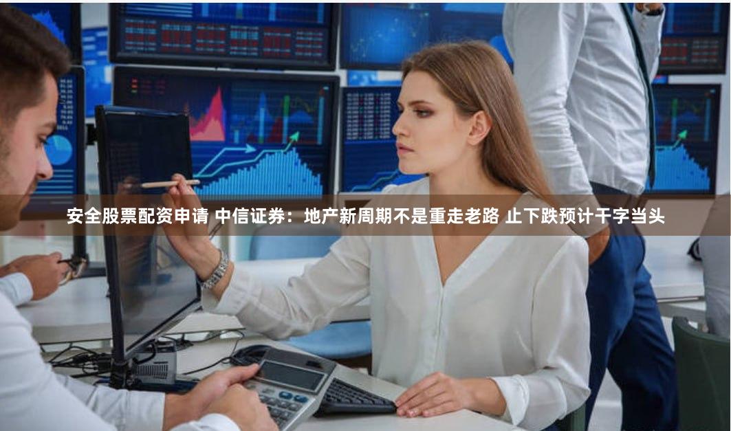 安全股票配资申请 中信证券：地产新周期不是重走老路 止下跌预计干字当头