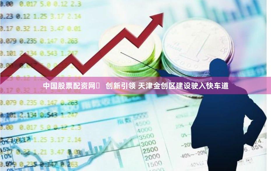中国股票配资网	 创新引领 天津金创区建设驶入快车道