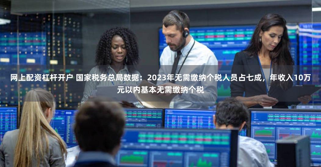 网上配资杠杆开户 国家税务总局数据：2023年无需缴纳个税人员占七成，年收入10万元以内基本无需缴纳个税