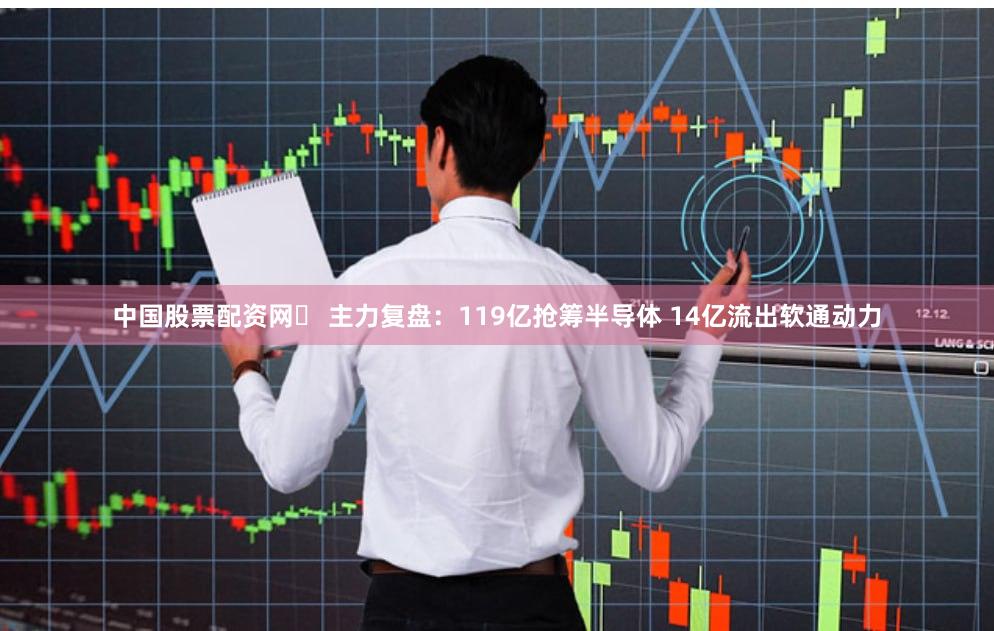 中国股票配资网	 主力复盘：119亿抢筹半导体 14亿流出软通动力