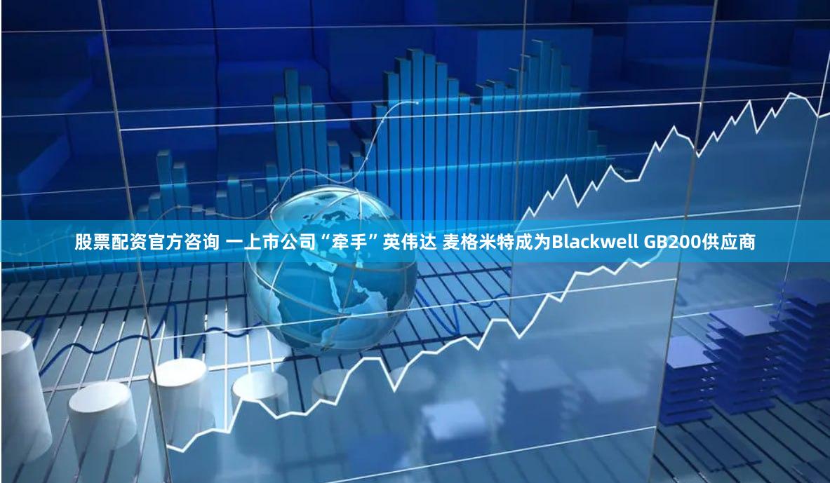 股票配资官方咨询 一上市公司“牵手”英伟达 麦格米特成为Blackwell GB200供应商