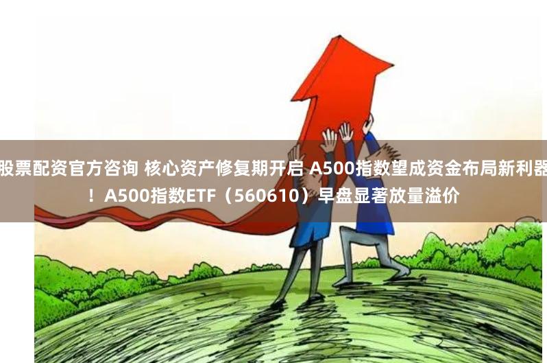 股票配资官方咨询 核心资产修复期开启 A500指数望成资金布局新利器！A500指数ETF（560610）早盘显著放量溢价