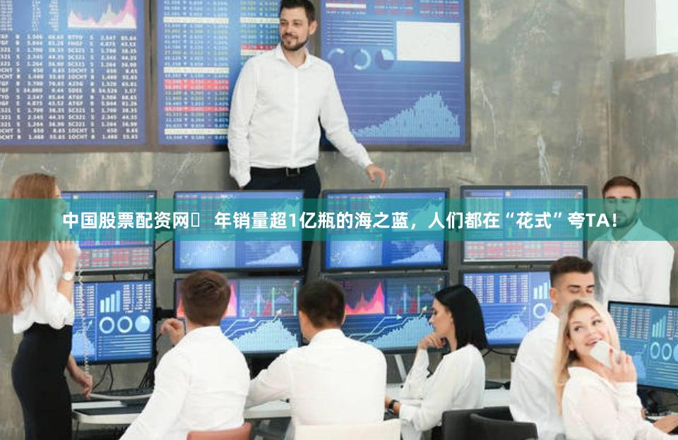 中国股票配资网	 年销量超1亿瓶的海之蓝，人们都在“花式”夸TA！