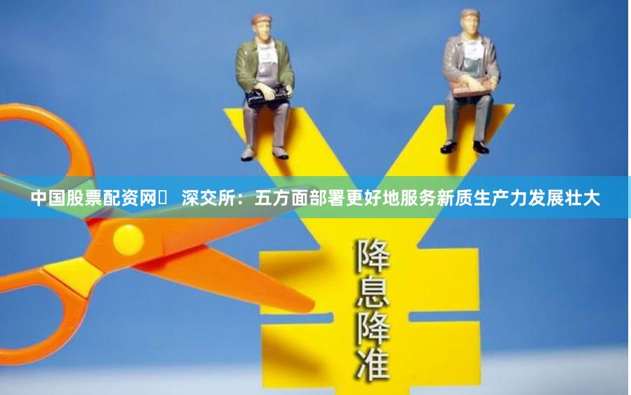 中国股票配资网	 深交所：五方面部署更好地服务新质生产力发展壮大