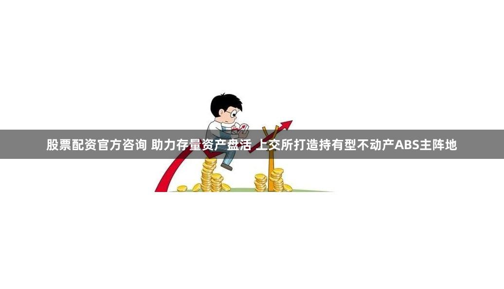 股票配资官方咨询 助力存量资产盘活 上交所打造持有型不动产ABS主阵地