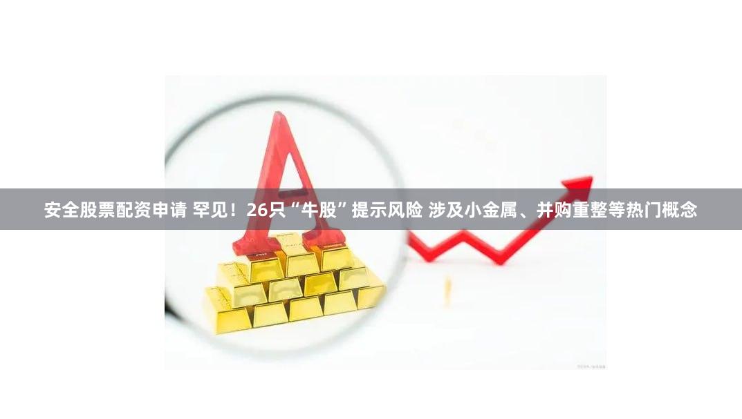 安全股票配资申请 罕见！26只“牛股”提示风险 涉及小金属、并购重整等热门概念