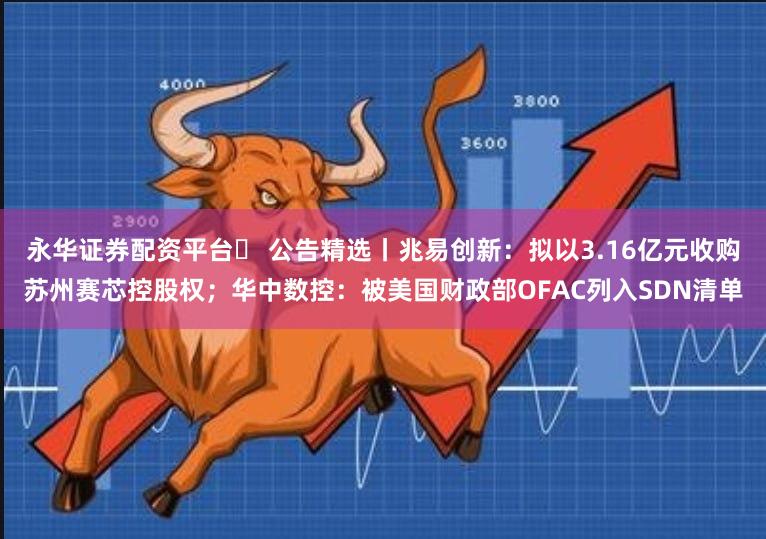 永华证券配资平台	 公告精选丨兆易创新：拟以3.16亿元收购苏州赛芯控股权；华中数控：被美国财政部OFAC列入SDN清单