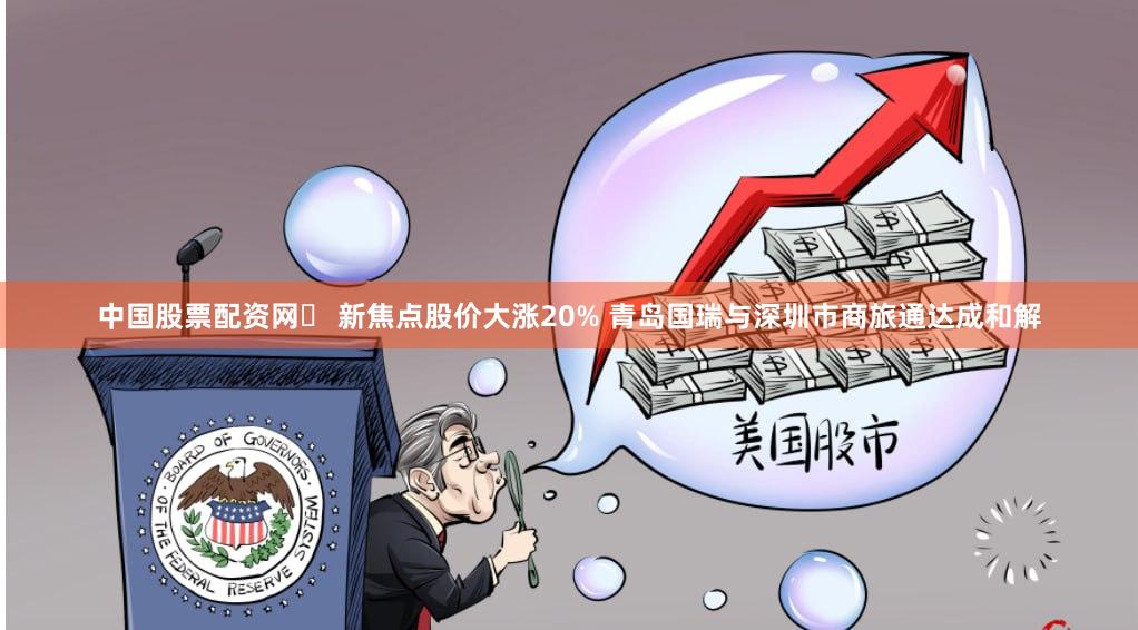 中国股票配资网	 新焦点股价大涨20% 青岛国瑞与深圳市商旅通达成和解