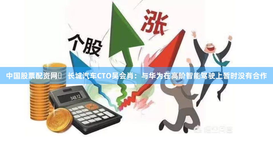 中国股票配资网	 长城汽车CTO吴会肖：与华为在高阶智能驾驶上暂时没有合作