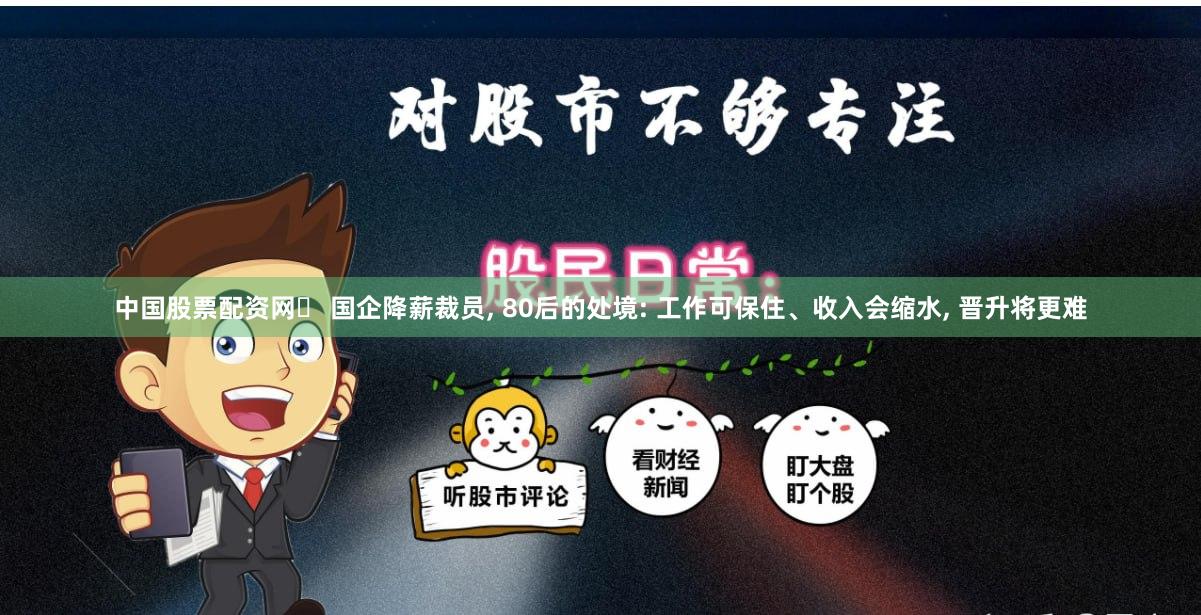 中国股票配资网	 国企降薪裁员, 80后的处境: 工作可保住、收入会缩水, 晋升将更难