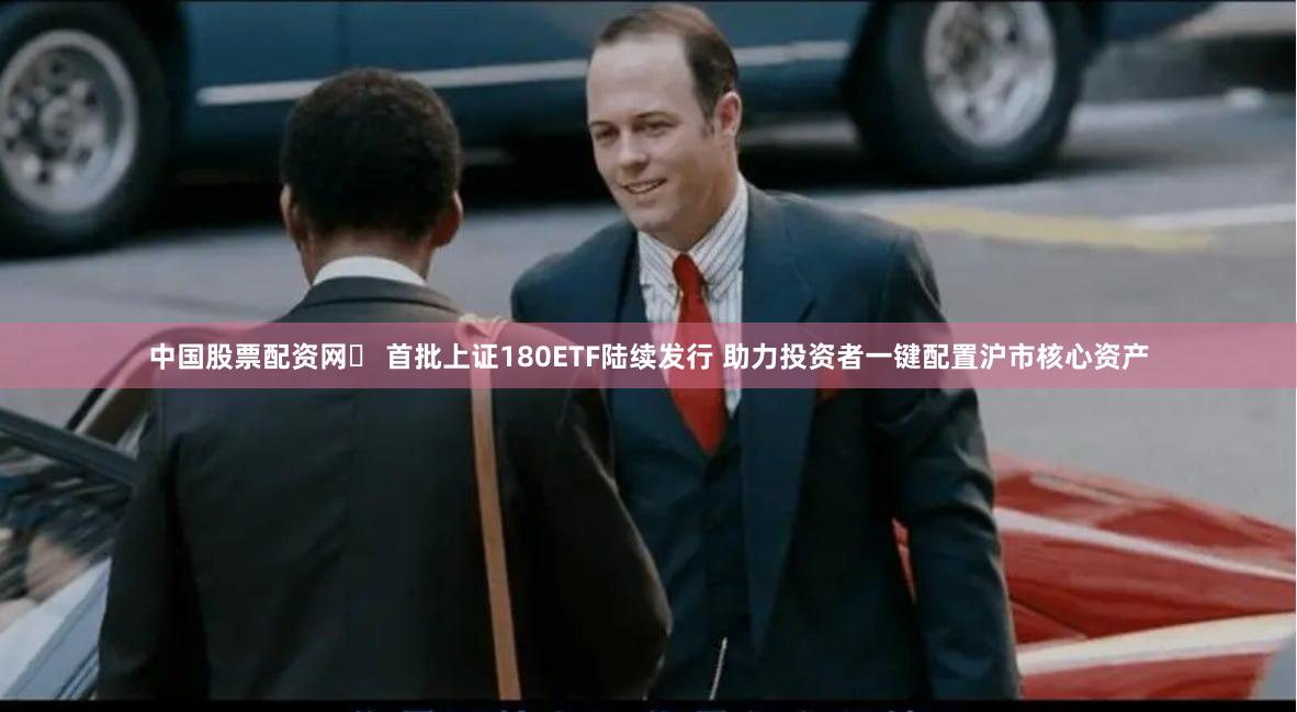 中国股票配资网	 首批上证180ETF陆续发行 助力投资者一键配置沪市核心资产